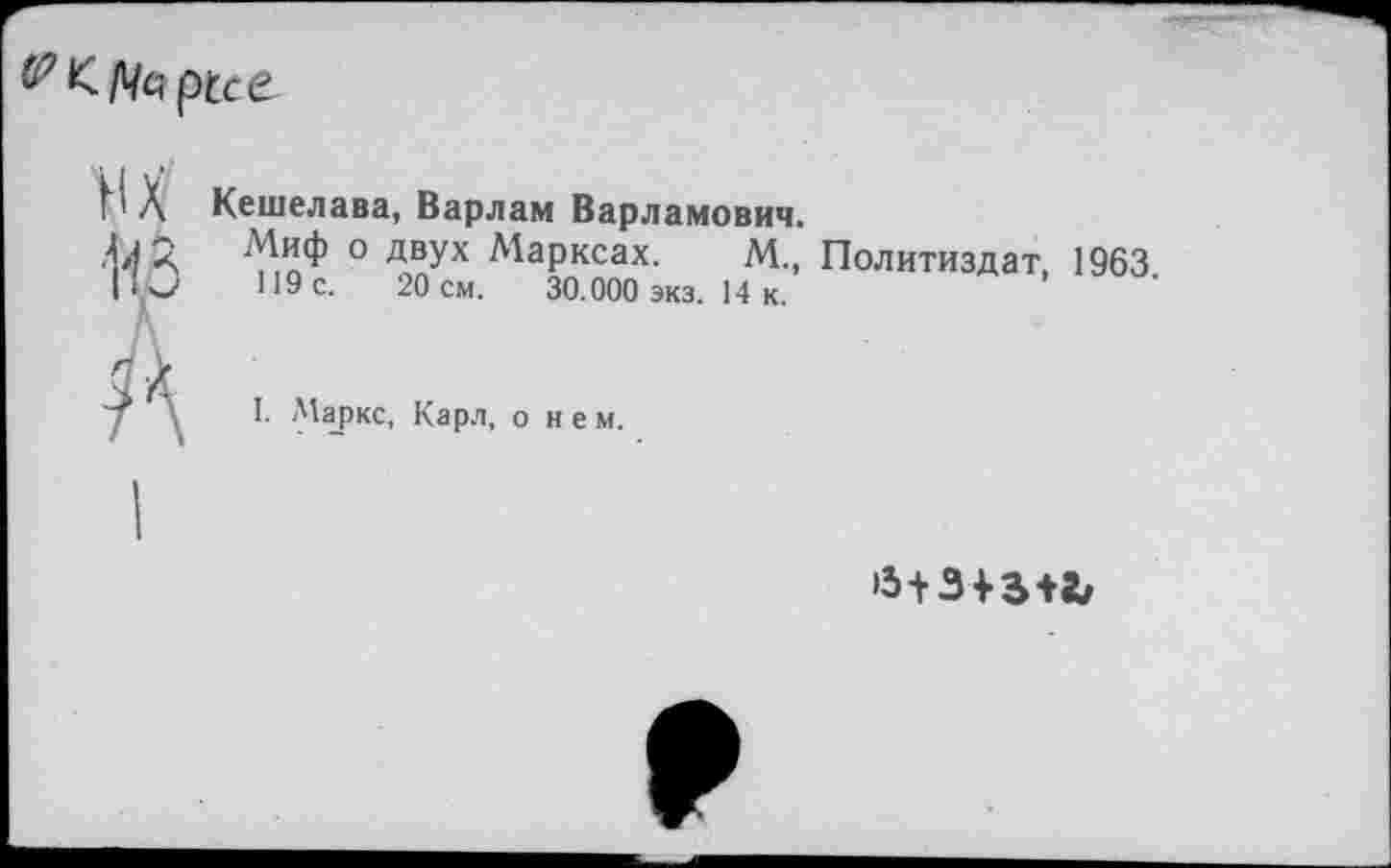 ﻿
нх из А
Кешелава, Варлам Варламович.
Миф о двух Марксах. М., Политиздат, 1963 119с.	20см.	30.000 экз. 14 к.
I. Маркс, Карл, о н е м.
